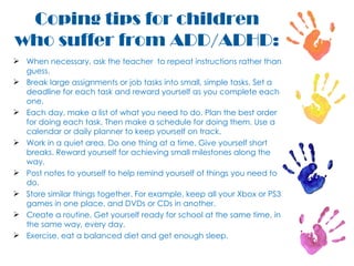 When necessary, ask the teacher  to repeat instructions rather than guess.  Break large assignments or job tasks into small, simple tasks. Set a deadline for each task and reward yourself as you complete each one. Each day, make a list of what you need to do. Plan the best order for doing each task. Then make a schedule for doing them. Use a calendar or daily planner to keep yourself on track. Work in a quiet area. Do one thing at a time. Give yourself short breaks. Reward yourself for achieving small milestones along the way.  Post notes to yourself to help remind yourself of things you need to do.  Store similar things together. For example, keep all your Xbox or PS3 games in one place, and DVDs or CDs in another.  Create a routine. Get yourself ready for school at the same time, in the same way, every day. Exercise, eat a balanced diet and get enough sleep. Coping tips for children who suffer from ADD/ADHD: 