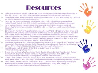 Resources "Study: How Many Kids Treated for ADHD Are 'unnecessarily' Medicated?"  Behavioral Healthcare . 28 Sept. 2011. Web. 21 Nov. 2011. <http://www.behavioral.net/ME2/dirmod.asp?type=news>. "Adhd Medications."  ADHD Information and Support To Help Your Chi . 2011. Web. 21 Nov. 2011. <http://www.adhdnews.com/adhd-medication.htm>. "What Are the Symptoms of ADHD?"  ADHD Medication and Focalin XR (dexmethylphenidate Hydrochloride) . Web. 21 Nov. 2011. <http://www.focalinxr.com/info/about-adhd/symptoms.jsp>. "What Is ADHD (attention Deficit Hyperactivity Disorder)?"  ADHD Medication and Focalin XR (dexmethylphenidate Hydrochloride) . Web. 21 Nov. 2011. <http://www.focalinxr.com/info/about-adhd.jsp>. Dominationtn, PopUp. "Self-Regulation and Barkley's Theory of ADHD | SharpBrains."  Brain Fitness and Cognitive Health Authority: Market Research and Advisory Services | SharpBrains . Web. 21 Nov. 2011. <http://www.sharpbrains.com/blog/2008/02/23/self-regulation-and-barkleys-theory-of-adhd/>. "Self-management and ADHD: a Literature Review | Behavior Analyst Today, The | Find Articles."  Find Articles | News Articles, Magazine Back Issues & Reference Articles on All Topics . Web. 22 Nov. 2011. <http://findarticles.com/p/articles/mi_6884/is_1_6/ai_n28321089/>. "Inattention and ADD ADHD - Symptoms of Inattention and ADD ADHD."  ADD - ADHD - Attention Deficit Hyperactivity Disorder and Attention Deficit Disorder Symptoms, Diagnosis, Treatment and Coping . Web. 23 Nov. 2011. <http://add.about.com/od/signsandsymptoms/a/inattention.htm>. "ADHD Statistics - ADHD."  ADHD - Child ADHD and ADD . Web. 23 Nov. 2011. <http://adhdchild.org/articles1.html>. Grohol, John M. "Coping Tips for Attention Deficit Disorder | Psych Central."  Psych Central - Trusted Mental Health, Depression, Bipolar, ADHD and Psychology Information .  Web. 23 Nov. 2011. <http://psychcentral.com/lib/2010/coping-tips-for-attention-deficit-disorder/>. "ADHD/ADD In Children: Symptoms, Causes, Types, Tests, Treatments."  WebMD - Better Information. Better Health.  Web. 23 Nov. 2011. <http://www.webmd.com/add-adhd/guide/ast_oneadhd-children>. "What Is ADD - What Is ADD and ADHD."  ADD - ADHD - Attention Deficit Hyperactivity Disorder and Attention Deficit Disorder Symptoms, Diagnosis, Treatment and Coping . Web. 23 Nov. 2011. http://add.about.com/od/adhdthebasics/a/ADHDbasics.htm. 
