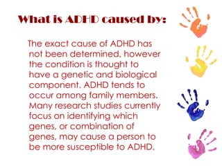 What is ADHD caused by: The exact cause of ADHD has not been determined, however the condition is thought to have a genetic and biological component. ADHD tends to occur among family members. Many research studies currently focus on identifying which genes, or combination of genes, may cause a person to be more susceptible to ADHD. 