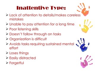 Inattentive Type: Lack of attention to details/makes careless mistakes Unable to pay attention for a long time Poor listening skills Doesn’t follow through on tasks Organization is difficult Avoids tasks requiring sustained mental effort Loses things Easily distracted Forgetful 