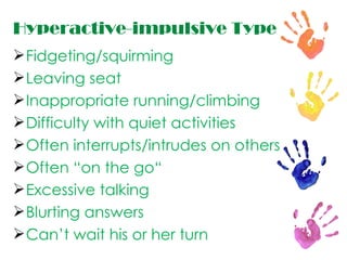 Hyperactive-impulsive Type Fidgeting/squirming Leaving seat Inappropriate running/climbing Difficulty with quiet activities Often interrupts/intrudes on others Often “on the go“ Excessive talking Blurting answers Can’t wait his or her turn 