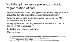 Multidisciplinary error prevention: Avoid
fragmentation of care
• Improved communication among physicians, nurses and pharmacists
prevented 85% of preventable serious medicational errors 1
• Including a pharmacist on routine medical rounds led to a 78%
reduction in medical errors 2
• Adding a pharmacist to a physician rounds team in an ICU led to
annual savings of $270,000 2,3
• Dedicated care – doctors and nurses
• My experience ---
1. Fortescue et al. Prioritizing statgies for preventing Mes and ADEs in pediatric inpatients. Pediatrics 2003. 111: 722-729
2. Kukukarsalan SN et al. Pharmacists on rounding teams prevent preventable ADEs.
Arch Int Med 2003. 163(17): 2014-2018
3. Leapp LL et al. Pharmacist participation on physician rounds and ADEs in ICU. JAMA 1999. 282(3):267-270
 