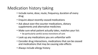 Medication history taking
• Include name, dose, route, frequency, duration of every
drug
• Enquire about recently ceased medications
• Ask about over-the-counter medications, dietary
supplements and alternative medicines
• Make sure what patient actually takes, matches your list:
• be particularly careful across transitions of care
• Look up any medications you are unfamiliar with
• Consider drug interactions, medications that can be ceased
and medications that may be causing side-effects
• Always include allergy history
 