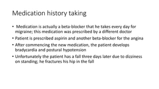 Medication history taking
• Medication is actually a beta-blocker that he takes every day for
migraine; this medication was prescribed by a different doctor
• Patient is prescribed aspirin and another beta-blocker for the angina
• After commencing the new medication, the patient develops
bradycardia and postural hypotension
• Unfortunately the patient has a fall three days later due to dizziness
on standing; he fractures his hip in the fall
 