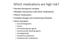 Which medications are high risk?
• Narrow therapeutic window
• Multiple interactions with other medications
• Potent medications
• Complex dosage and monitoring schedules
• Some examples:
• oral anticoagulants
• Insulin
• chemotherapeutic agents
• neuromuscular blocking agents
• aminoglycoside
• intravenous potassium
• Cardiovascular medications
 
