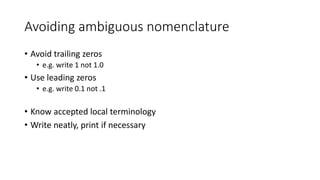 Avoiding ambiguous nomenclature
• Avoid trailing zeros
• e.g. write 1 not 1.0
• Use leading zeros
• e.g. write 0.1 not .1
• Know accepted local terminology
• Write neatly, print if necessary
 