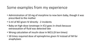 Some examples from my experience
• Administration of 10 mg of morphine to new born baby, though it was
prescribed to the mother
• 5-ml of KCl given IV directly - 2 incidents
• Baby on high dose ionotrope in ICU goes in shock because
extravasation of fluid was detected late
• Wrong calculation of insulin dose in NICU.(X ten times)
• 10 times required dose of epinephrine given IV instead of IM for
anaphylaxis
 