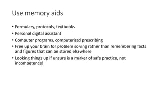 Use memory aids
• Formulary, protocols, textbooks
• Personal digital assistant
• Computer programs, computerized prescribing
• Free up your brain for problem solving rather than remembering facts
and figures that can be stored elsewhere
• Looking things up if unsure is a marker of safe practice, not
incompetence!
 