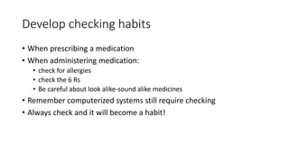 Develop checking habits
• When prescribing a medication
• When administering medication:
• check for allergies
• check the 6 Rs
• Be careful about look alike-sound alike medicines
• Remember computerized systems still require checking
• Always check and it will become a habit!
 