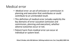 Medical error
• Medical error: an act of omission or commission in
planning and execution that contributes or could
contribute to an unintended result.
• This definition of medical error includes explicitly the
key domains of error causation (omission and
commission, planning and execution), whether
adverse outcomes occur or not.
• Patient harm from medical error can occur at
individual or system level.
Ethan D Grober, John MA Bohmen. Defining medical error. Can J Surg 48(1) 2005 Feb
 