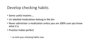 Develop checking habits
• Some useful maxims …
• Un labelled medications belong in the bin
• Never administer a medication unless you are 100% sure you know
what it is
• Practice makes perfect
• so start your checking habits now
 