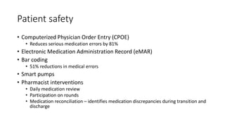 Patient safety
• Computerized Physician Order Entry (CPOE)
• Reduces serious medication errors by 81%
• Electronic Medication Administration Record (eMAR)
• Bar coding
• 51% reductions in medical errors
• Smart pumps
• Pharmacist interventions
• Daily medication review
• Participation on rounds
• Medication reconciliation – identifies medication discrepancies during transition and
discharge
 