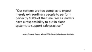 42
Conclusion
“Our systems are too complex to expect
merely extraordinary people to perform
perfectly 100% of the time. We as leaders
have a responsibility to put in place
systems to support safe practice.”
James Conway, former VP and COO Dana-Farber Cancer Institute
 