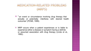 ⦿ “ an event or circumstance involving drug therapy that
actually or potentially interferes with desired health
outcomes” (PCNE, 1999).
⦿ MRP occurs when a patient experiences or is liable to
experience either a disease or symptom having a definite
or assumed association with drug therapy (Linda et al.,
1990).
 