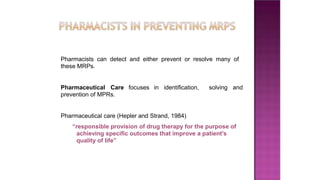 Pharmacists can detect and either prevent or resolve many of
these MRPs.
Pharmaceutical Care focuses in identification, solving and
prevention of MPRs.
Pharmaceutical care (Hepler and Strand, 1984)
“responsible provision of drug therapy for the purpose of
achieving specific outcomes that improve a patient's
quality of life”
 