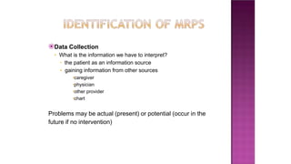 ⦿Data Collection
• What is the information we have to interpret?
• the patient as an information source
• gaining information from other sources
•caregiver
•physician
•other provider
•chart
Problems may be actual (present) or potential (occur in the
future if no intervention)
 