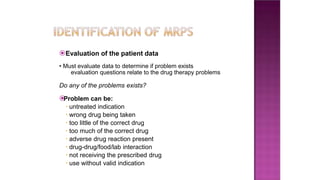⦿Evaluation of the patient data
• Must evaluate data to determine if problem exists
evaluation questions relate to the drug therapy problems
Do any of the problems exists?
⦿
Problem can be:
• untreated indication
• wrong drug being taken
• too little of the correct drug
• too much of the correct drug
• adverse drug reaction present
• drug-drug/food/lab interaction
• not receiving the prescribed drug
• use without valid indication
 
