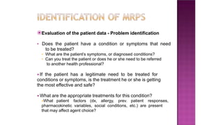 ⦿Evaluation of the patient data - Problem identification
▪ Does the patient have a condition or symptoms that need
to be treated?
• What are the patient’s symptoms, or diagnosed conditions?
• Can you treat the patient or does he or she need to be referred
to another health professional?
▪ If the patient has a legitimate need to be treated for
conditions or symptoms, is the treatment he or she is getting
the most effective and safe?
▪ What are the appropriate treatments for this condition?
•What patient factors (dx, allergy, prev. patient responses,
pharmacokinetic variables, social conditions, etc.) are present
that may affect agent choice?
 