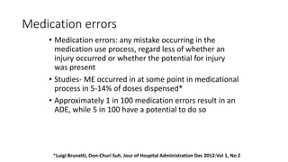 Medication errors
• Medication errors: any mistake occurring in the
medication use process, regard less of whether an
injury occurred or whether the potential for injury
was present
• Studies- ME occurred in at some point in medicational
process in 5-14% of doses dispensed*
• Approximately 1 in 100 medication errors result in an
ADE, while 5 in 100 have a potential to do so
*Luigi Brunetti, Don-Churi Suh. Jour of Hospital Administration Dec 2012:Vol 1, No 2
 