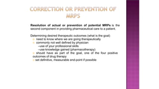 Resolution of actual or prevention of potential MRPs is the
second component in providing pharmaceutical care to a patient.
Determining desired therapeutic outcomes (what is the goal)
o need to know where we are going therapeutically
o commonly not well defined by physician
–use of your professional skills
–use knowledge gained (pharmacotherapy)
o should have as part of the goal, one of the four positive
outcomes of drug therapy
o set definitive, measurable end-point if possible
 