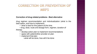 Correction of drug related problems - Best alternative
drug regimen recommendation and individualization (what is the
best option, and how to implement)
• what is best for this patient at this time
• drug, dose, route and dosage form, regimen, duration of
therapy
• develop action plan to implement recommendations
• agree with patient/other provider on plan
• implement that plan
–what will be done, how will it be done
 
