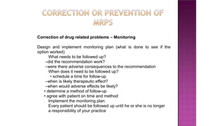 Correction of drug related problems – Monitoring
Design and implement monitoring plan (what is done to see if the
option worked)
What needs to be followed up?
–did the recommendation work?
–were there adverse consequences to the recommendation
When does it need to be followed up?
• schedule a time for follow-up
–when is likely therapeutic effect?
–when would adverse effects be likely?
• determine a method of follow-up
• agree with patient on time and method
Implement the monitoring plan
Every patient should be followed up until he or she is no longer
a responsibility of your practice
 