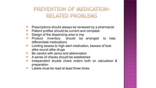 ⦿ Prescriptions should always be reviewed by a pharmacist
⦿ Patient profiles should be current and complete
⦿ Design of the dispensing area is imp
⦿ Product inventory should be arranged to help
differentiate medications
⦿ Limiting assess to high alert medication, beware of look
alike sound alike drugs
⦿ Be careful with zeros and abbreviation
⦿ A series of checks should be established
⦿ Independent double check orders both on calculation &
preparation
⦿ Labels must be read at least three times
 