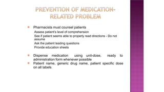 ⦿ Pharmacists must counsel patients
Assess patient’s level of comprehension
See if patient seems able to properly read directions - Do not
assume
Ask the patient leading questions
Provide education sheets
⦿ Dispense medication using unit-dose, ready to
administration form whenever possible
⦿ Patient name, generic drug name, patient specific dose
on all labels
 