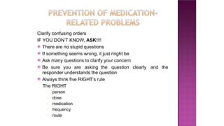 Clarify confusing orders
IF YOU DON’T KNOW, ASK!!!!
⦿ There are no stupid questions
⦿ If something seems wrong, it just might be
⦿ Ask many questions to clarify your concern
⦿ Be sure you are asking the question clearly and the
responder understands the question
⦿ Always think five RIGHT’s rule
The RIGHT
▪ person
▪ dose
▪ medication
▪ frequency
▪ route
 