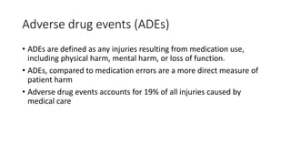 Adverse drug events (ADEs)
• ADEs are defined as any injuries resulting from medication use,
including physical harm, mental harm, or loss of function.
• ADEs, compared to medication errors are a more direct measure of
patient harm
• Adverse drug events accounts for 19% of all injuries caused by
medical care
 