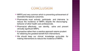 ⦿ MRPS and very common which is preventing achievement of
desirable therapeutic outcomes.
⦿ Pharmacists must actively participate and intervene to
reduce the incidence of MRPs despite the discouraging
behavior of other health care professionals.
⦿ Pharmacist effectively can identify, solve and prevent
clinically significant MRPs.
⦿ A proactive rather than a reactive approach seems prudent
for obtaining the greatest benefit from interventions.
⦿ We should keep our clinical knowledge up-to-date for
making interventions to reduce the incidence of MRPs.
 