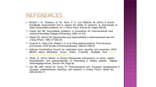 ⦿ Bindoff, I. K., Peterson, G. M., Tenni, P. C. and Williams, M. (2012) A clinical
knowledge measurement tool to assess the ability of communi- ty pharmacists to
detect drug-related problems. Int. J. Pharm Pract, Volume 20, Pages 238-48.
⦿ Foppe Van Mil. Drug-related problems: a cornerstone for pharmaceutical care.
Journal of the Malta College of Pharmacy. 2005; 10: 5-8.
⦿ Hepler CD, Strand LM. Opportunities and responsibilities in pharmaceutical care. Am
J Hosp Pharm. 1990; 47:533–43.
⦿ Linda M. S., Peter C.M., Robert J. C. et al. Drug related problems: Their structure
and function. DCIP Annals of Pharmacotherapy. 1990;24:1093-97.
⦿ National Coordinating Council for medication error reporting and prevention (NCC
MERP). About Medication Errors. [Cited 17-04-05]. Available from http://
www.nccmerp.org/about mederrors.htm.
⦿ Ulrika, G. (2012) Effects of Clinical Pharmacists Interventions on Drug- related
Hospitalization and appropriateness of Prescribing in Elderly patients. Digitala
Vetenskapliga Arkivet, Volume 154, Page 58.
⦿ Van Mil JWF, Schulz M, Tromp TF. Pharmaceutical care, European developments in
concepts, implementation, teaching, and research; a review. Pharm. World Sci.
2004;26:303-11.
 