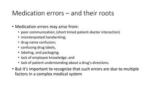 Medication errors – and their roots
• Medication errors may arise from:
• poor communication; (short timed patient-doctor interaction)
• misinterpreted handwriting;
• drug name confusion;
• confusing drug labels,
• labeling, and packaging;
• lack of employee knowledge; and
• lack of patient understanding about a drug's directions.
• But it's important to recognize that such errors are due to multiple
factors in a complex medical system
 
