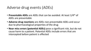 Adverse drug events (ADEs)
• Preventable ADEs are ADEs that can be avoided. At least 1/4th of
ADEs are preventable
• Adverse drug reactions are ADEs non preventable ADEs and occur
due to pharmacological properties of the drug
• Near miss errors (potential ADEs) pose a significant risk, but do not
cause harm to a patient. Potential ADEs include errors that are
intercepted before patient is effected
 