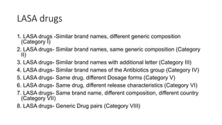 LASA drugs
1. LASA drugs -Similar brand names, different generic composition
(Category I)
2. LASA drugs- Similar brand names, same generic composition (Category
II)
3. LASA drugs- Similar brand names with additional letter (Category III)
4. LASA drugs- Similar brand names of the Antibiotics group (Category IV)
5. LASA drugs- Same drug, different Dosage forms (Category V)
6. LASA drugs- Same drug, different release characteristics (Category VI)
7. LASA drugs- Same brand name, different composition, different country
(Category VII)
8. LASA drugs- Generic Drug pairs (Category VIII)
 