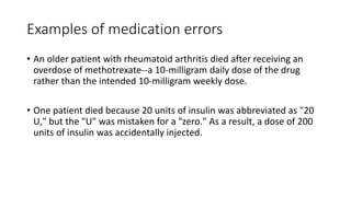 Examples of medication errors
• An older patient with rheumatoid arthritis died after receiving an
overdose of methotrexate--a 10-milligram daily dose of the drug
rather than the intended 10-milligram weekly dose.
• One patient died because 20 units of insulin was abbreviated as "20
U," but the "U" was mistaken for a "zero." As a result, a dose of 200
units of insulin was accidentally injected.
 