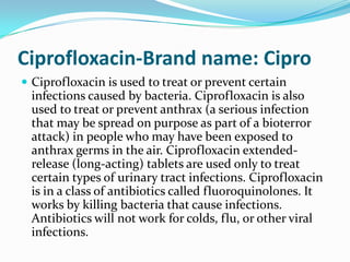 Ciprofloxacin-Brand name: CiproCiprofloxacin is used to treat or prevent certain infections caused by bacteria. Ciprofloxacin is also used to treat or prevent anthrax (a serious infection that may be spread on purpose as part of a bioterror attack) in people who may have been exposed to anthrax germs in the air. Ciprofloxacin extended-release (long-acting) tablets are used only to treat certain types of urinary tract infections. Ciprofloxacin is in a class of antibiotics called fluoroquinolones. It works by killing bacteria that cause infections. Antibiotics will not work for colds, flu, or other viral infections.