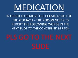 MEDICATION
IN ORDER TO REMOVE THE CHEMICAL OUT OF
    THE STOMACH – THE PERSON NEEDS TO
    REPORT THE FOLLOWING WORDS IN THE
    NEXT SLIDE TO THE CONCERNED PERSON

PLS GO TO THE NEXT
       SLIDE
 