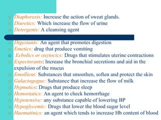 o Diaphoresis: Increase the action of sweat glands.
o Diuretics: Which increase the flow of urine
o Detergents: A cleansing agent
o Digestants: An agent that promotes digestion
o Emetics: drug that produce vomiting
o Ecbolics or oxytocics: Drugs that stimulates uterine contractions
o Expectorants: Increase the bronchial secretions and aid in the
expulsion of the mucus
o Emollient: Substances that smoothen, soften and protect the skin
o Galactogogue: Substance that increase the flow of milk
o Hypnotics: Drugs that produce sleep
o Hemostatics: An agent to check hemorrhage
o Hypotensive: any substance capable of lowering BP
o Hypoglycemic: Drugs that lower the blood sugar level
o Haematinics: an agent which tends to increase Hb content of blood
 