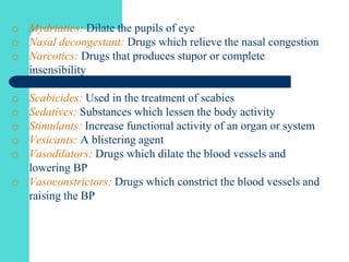 o Mydriatics: Dilate the pupils of eye
o Nasal decongestant: Drugs which relieve the nasal congestion
o Narcotics: Drugs that produces stupor or complete
insensibility
o Scabicides: Used in the treatment of scabies
o Sedatives: Substances which lessen the body activity
o Stimulants: Increase functional activity of an organ or system
o Vesicants: A blistering agent
o Vasodilators: Drugs which dilate the blood vessels and
lowering BP
o Vasoconstrictors: Drugs which constrict the blood vessels and
raising the BP
 
