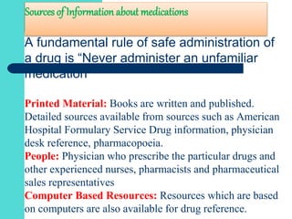 Sources of Information about medications
A fundamental rule of safe administration of
a drug is “Never administer an unfamiliar
medication”
Printed Material: Books are written and published.
Detailed sources available from sources such as American
Hospital Formulary Service Drug information, physician
desk reference, pharmacopoeia.
People: Physician who prescribe the particular drugs and
other experienced nurses, pharmacists and pharmaceutical
sales representatives
Computer Based Resources: Resources which are based
on computers are also available for drug reference.
 