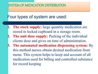 SYSTEMOF MEDICATION DISTRIBUTION
Four types of system are used:
1. The stock supply: large quantity medication are
stored in locked cupboard in a storage room.
2. The unit dose supply: Packing of the individual
clients dose and gives on time of administration.
3. The automated medication dispensing system: By
this method nurses obtain desired medication from
menu. This system helps to keep and account of all
medication used for billing and controlled substance
for record keeping
 