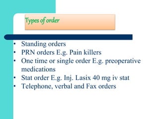 Types of order
• Standing orders
• PRN orders E.g. Pain killers
• One time or single order E.g. preoperative
medications
• Stat order E.g. Inj. Lasix 40 mg iv stat
• Telephone, verbal and Fax orders
 