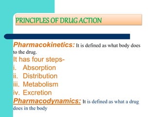 PRINCIPLES OF DRUG ACTION
Pharmacokinetics: It is defined as what body does
to the drug.
It has four steps-
i. Absorption
ii. Distribution
iii. Metabolism
iv. Excretion
Pharmacodynamics: It is defined as what a drug
does in the body
 
