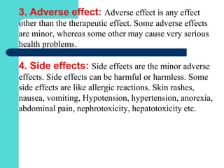 3. Adverse effect: Adverse effect is any effect
other than the therapeutic effect. Some adverse effects
are minor, whereas some other may cause very serious
health problems.
4. Side effects: Side effects are the minor adverse
effects. Side effects can be harmful or harmless. Some
side effects are like allergic reactions. Skin rashes,
nausea, vomiting, Hypotension, hypertension, anorexia,
abdominal pain, nephrotoxicity, hepatotoxicity etc.
 