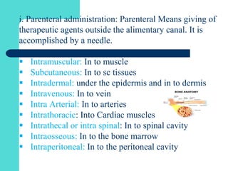i. Parenteral administration: Parenteral Means giving of
therapeutic agents outside the alimentary canal. It is
accomplished by a needle.
 Intramuscular: In to muscle
 Subcutaneous: In to sc tissues
 Intradermal: under the epidermis and in to dermis
 Intravenous: In to vein
 Intra Arterial: In to arteries
 Intrathoracic: Into Cardiac muscles
 Intrathecal or intra spinal: In to spinal cavity
 Intraosseous: In to the bone marrow
 Intraperitoneal: In to the peritoneal cavity
 