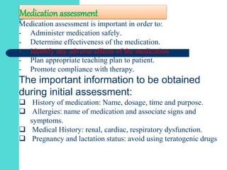 Medication assessment
Medication assessment is important in order to:
- Administer medication safely.
- Determine effectiveness of the medication.
- Identify any adverse effects of the medication.
- Plan appropriate teaching plan to patient.
- Promote compliance with therapy.
The important information to be obtained
during initial assessment:
 History of medication: Name, dosage, time and purpose.
 Allergies: name of medication and associate signs and
symptoms.
 Medical History: renal, cardiac, respiratory dysfunction.
 Pregnancy and lactation status: avoid using teratogenic drugs
 