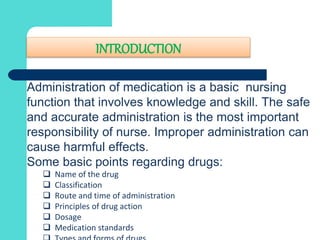 INTRODUCTION
Administration of medication is a basic nursing
function that involves knowledge and skill. The safe
and accurate administration is the most important
responsibility of nurse. Improper administration can
cause harmful effects.
Some basic points regarding drugs:
 Name of the drug
 Classification
 Route and time of administration
 Principles of drug action
 Dosage
 Medication standards
 