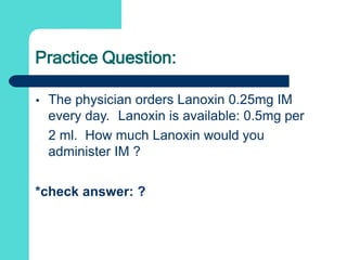 Practice Question:
 The physician orders Lanoxin 0.25mg IM
every day. Lanoxin is available: 0.5mg per
2 ml. How much Lanoxin would you
administer IM ?
*check answer: ?
 