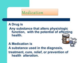 Medication
A Drug is
Any substance that alters physiologic
function, with the potential of affecting
health.
A Medication is
A substance used in the diagnosis,
treatment, cure, relief, or prevention of
health alteration.
 